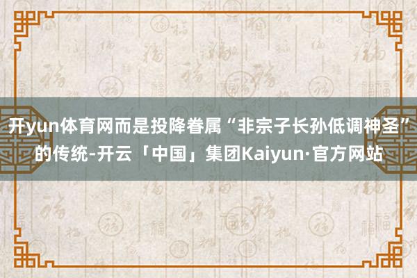 开yun体育网而是投降眷属“非宗子长孙低调神圣”的传统-开云「中国」集团Kaiyun·官方网站