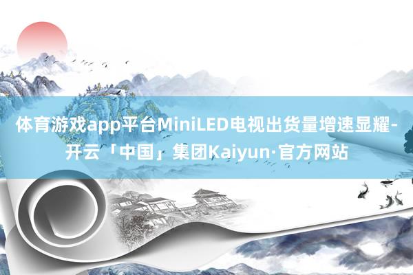 体育游戏app平台MiniLED电视出货量增速显耀-开云「中国」集团Kaiyun·官方网站