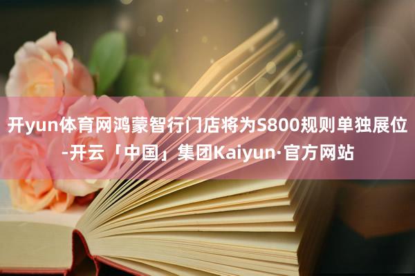 开yun体育网鸿蒙智行门店将为S800规则单独展位-开云「中国」集团Kaiyun·官方网站