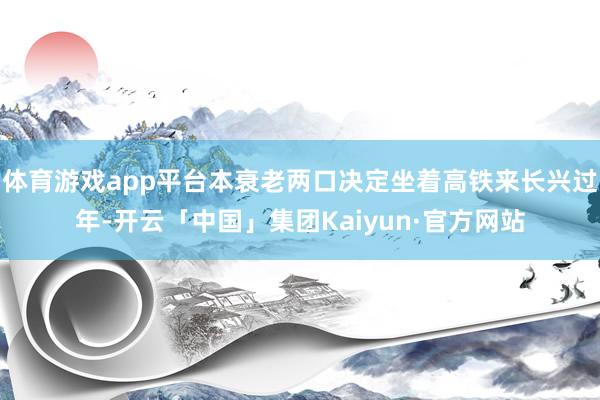 体育游戏app平台本衰老两口决定坐着高铁来长兴过年-开云「中国」集团Kaiyun·官方网站