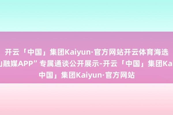 开云「中国」集团Kaiyun·官方网站开云体育海选视频将在“崂山融媒APP”专属通谈公开展示-开云「中国」集团Kaiyun·官方网站