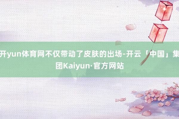 开yun体育网不仅带动了皮肤的出场-开云「中国」集团Kaiyun·官方网站