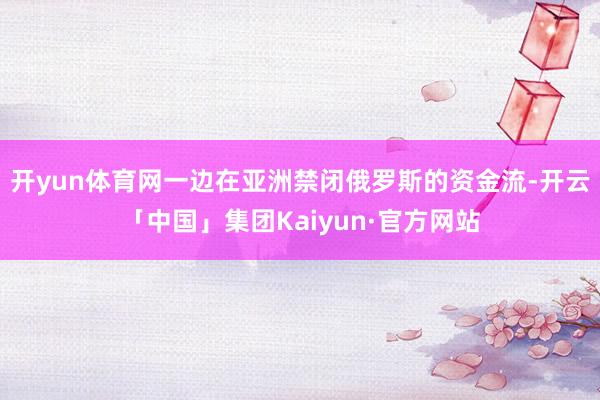 开yun体育网一边在亚洲禁闭俄罗斯的资金流-开云「中国」集团Kaiyun·官方网站