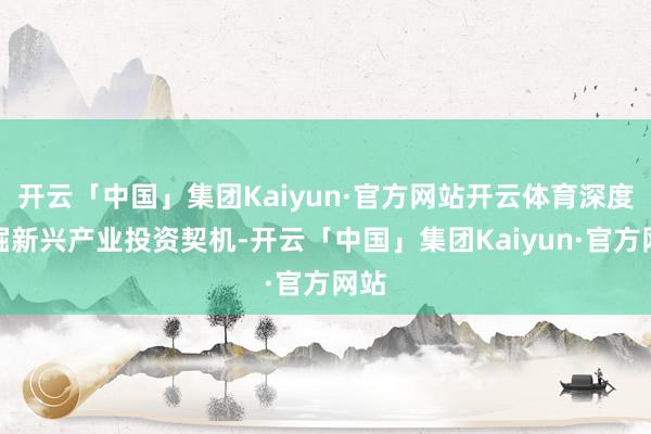 开云「中国」集团Kaiyun·官方网站开云体育深度挖掘新兴产业投资契机-开云「中国」集团Kaiyun·官方网站