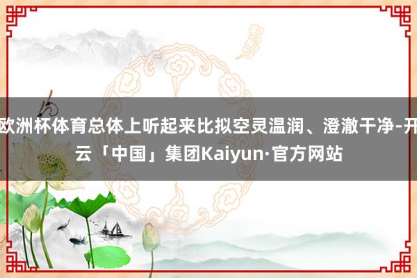 欧洲杯体育总体上听起来比拟空灵温润、澄澈干净-开云「中国」集团Kaiyun·官方网站