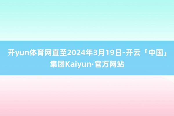 开yun体育网　　直至2024年3月19日-开云「中国」集团Kaiyun·官方网站