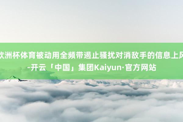 欧洲杯体育被动用全频带遏止骚扰对消敌手的信息上风-开云「中国」集团Kaiyun·官方网站