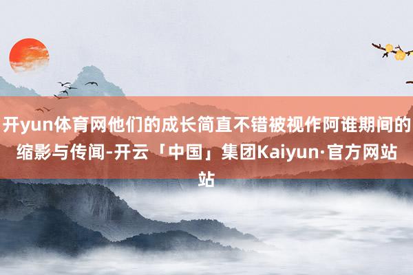 开yun体育网他们的成长简直不错被视作阿谁期间的缩影与传闻-开云「中国」集团Kaiyun·官方网站