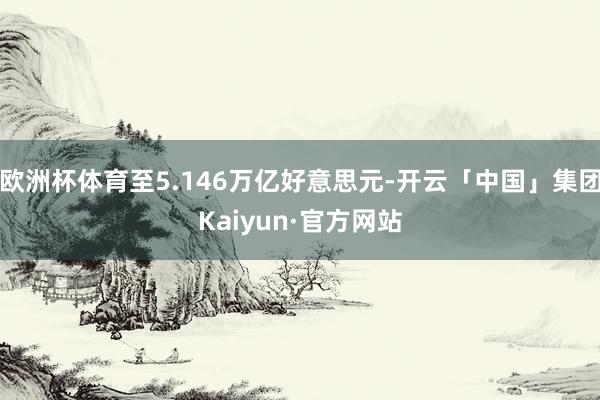 欧洲杯体育至5.146万亿好意思元-开云「中国」集团Kaiyun·官方网站