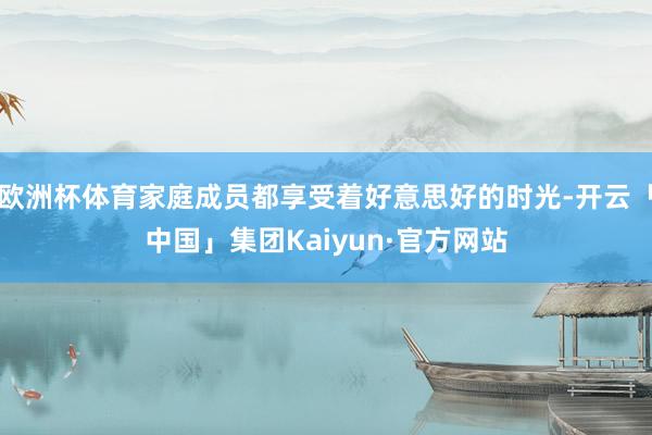 欧洲杯体育家庭成员都享受着好意思好的时光-开云「中国」集团Kaiyun·官方网站