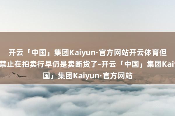开云「中国」集团Kaiyun·官方网站开云体育但神奇的是这个禁止在拍卖行早仍是卖断货了-开云「中国」集团Kaiyun·官方网站