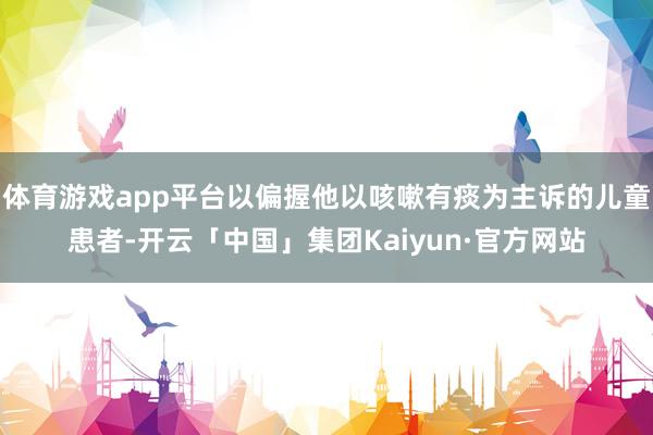 体育游戏app平台以偏握他以咳嗽有痰为主诉的儿童患者-开云「中国」集团Kaiyun·官方网站