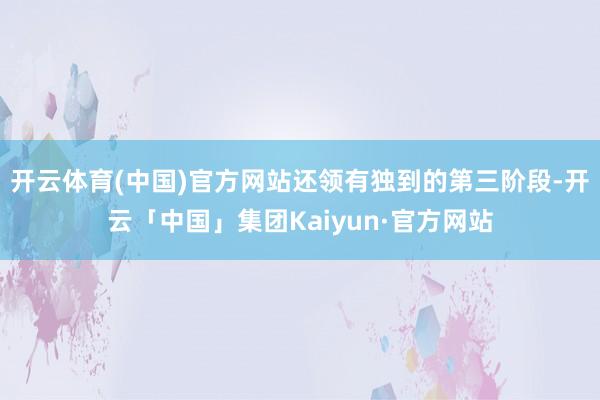 开云体育(中国)官方网站还领有独到的第三阶段-开云「中国」集团Kaiyun·官方网站