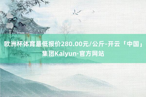 欧洲杯体育最低报价280.00元/公斤-开云「中国」集团Kaiyun·官方网站