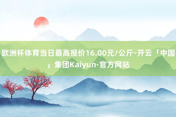 欧洲杯体育当日最高报价16.00元/公斤-开云「中国」集团Kaiyun·官方网站