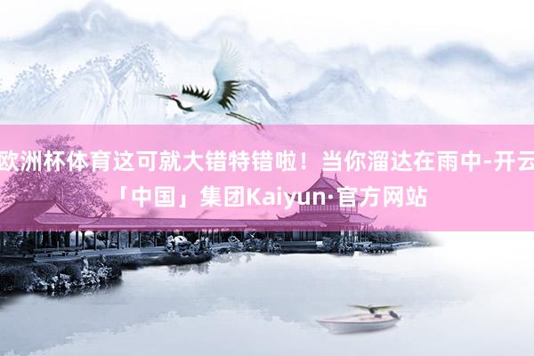 欧洲杯体育这可就大错特错啦！当你溜达在雨中-开云「中国」集团Kaiyun·官方网站