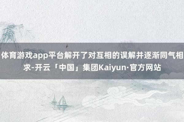 体育游戏app平台解开了对互相的误解并逐渐同气相求-开云「中国」集团Kaiyun·官方网站