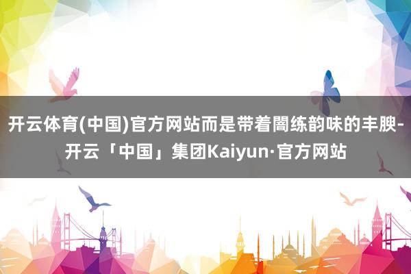 开云体育(中国)官方网站而是带着闇练韵味的丰腴-开云「中国」集团Kaiyun·官方网站