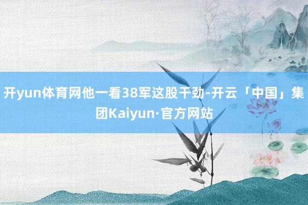 开yun体育网他一看38军这股干劲-开云「中国」集团Kaiyun·官方网站