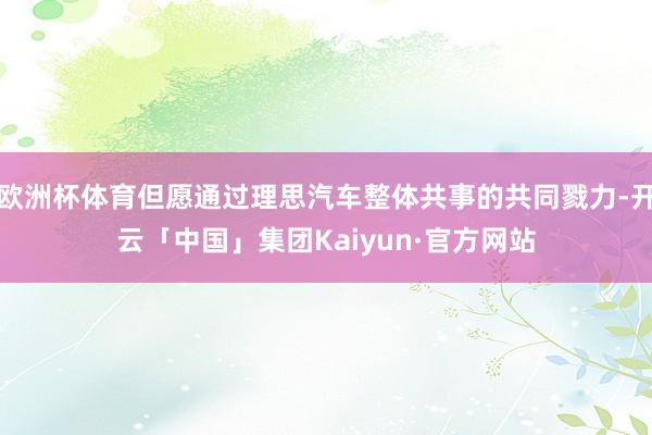 欧洲杯体育但愿通过理思汽车整体共事的共同戮力-开云「中国」集团Kaiyun·官方网站