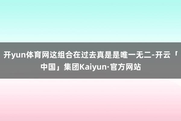开yun体育网这组合在过去真是是唯一无二-开云「中国」集团Kaiyun·官方网站