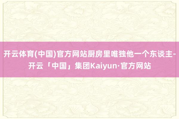开云体育(中国)官方网站厨房里唯独他一个东谈主-开云「中国」集团Kaiyun·官方网站