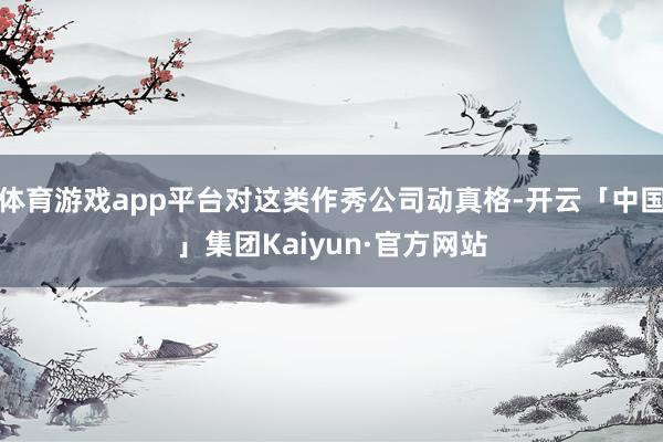 体育游戏app平台对这类作秀公司动真格-开云「中国」集团Kaiyun·官方网站