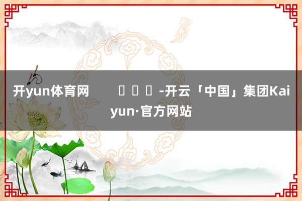 开yun体育网        			-开云「中国」集团Kaiyun·官方网站