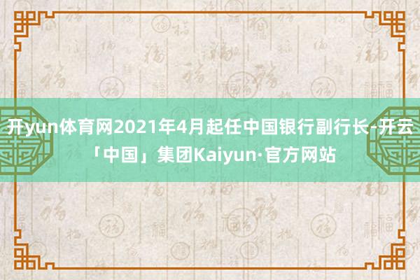 开yun体育网2021年4月起任中国银行副行长-开云「中国」集团Kaiyun·官方网站