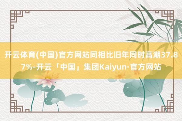 开云体育(中国)官方网站同相比旧年同时高潮37.87%-开云「中国」集团Kaiyun·官方网站