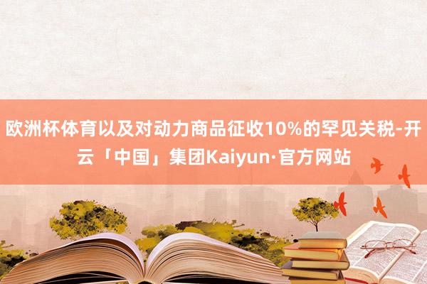 欧洲杯体育以及对动力商品征收10%的罕见关税-开云「中国」集团Kaiyun·官方网站