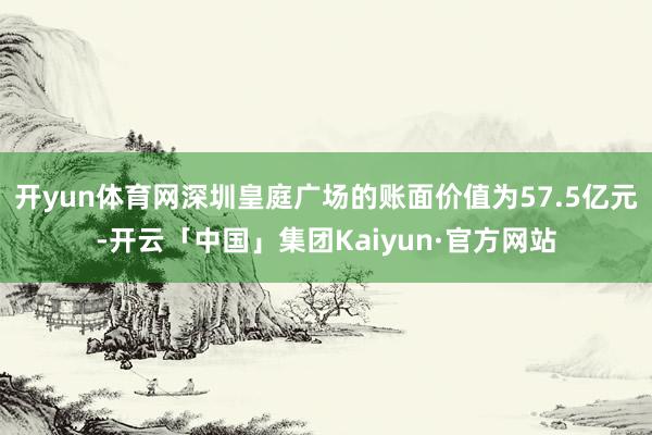 开yun体育网深圳皇庭广场的账面价值为57.5亿元-开云「中国」集团Kaiyun·官方网站