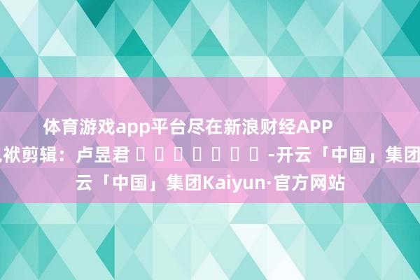 体育游戏app平台尽在新浪财经APP            						包袱剪辑：卢昱君 							-开云「中国」集团Kaiyun·官方网站