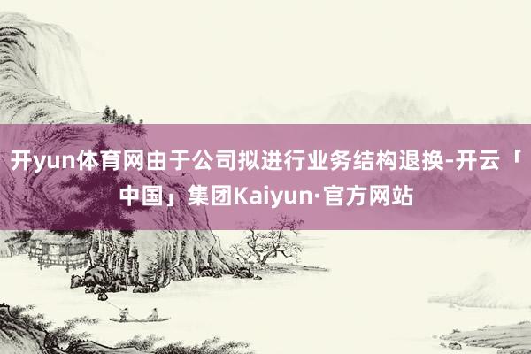 开yun体育网由于公司拟进行业务结构退换-开云「中国」集团Kaiyun·官方网站