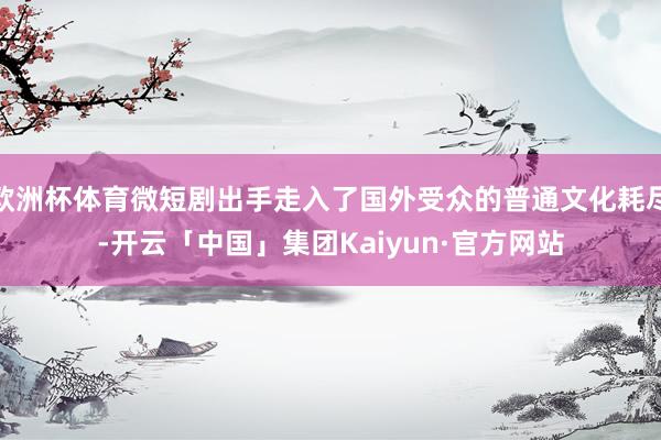 欧洲杯体育微短剧出手走入了国外受众的普通文化耗尽-开云「中国」集团Kaiyun·官方网站