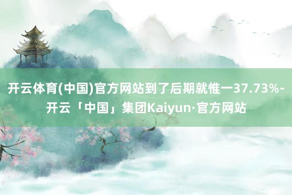 开云体育(中国)官方网站到了后期就惟一37.73%-开云「中国」集团Kaiyun·官方网站