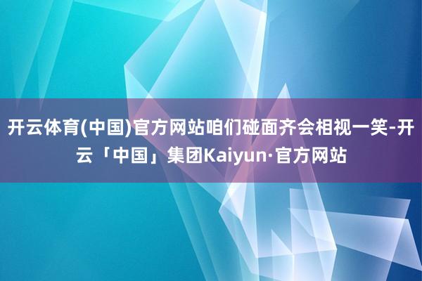 开云体育(中国)官方网站咱们碰面齐会相视一笑-开云「中国」集团Kaiyun·官方网站