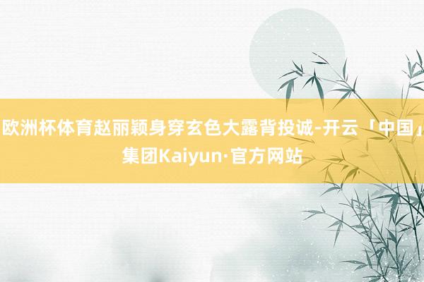 欧洲杯体育赵丽颖身穿玄色大露背投诚-开云「中国」集团Kaiyun·官方网站