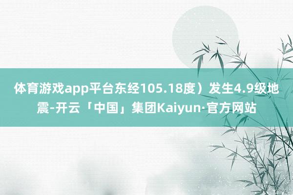 体育游戏app平台东经105.18度）发生4.9级地震-开云「中国」集团Kaiyun·官方网站