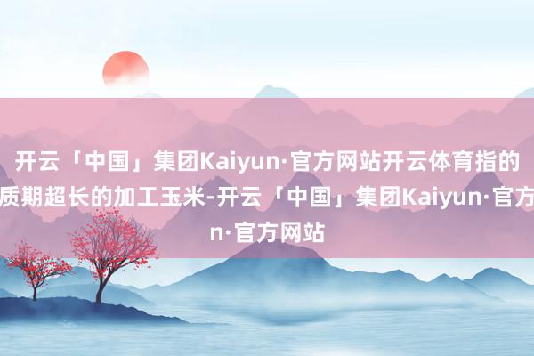 开云「中国」集团Kaiyun·官方网站开云体育指的是保质期超长的加工玉米-开云「中国」集团Kaiyun·官方网站
