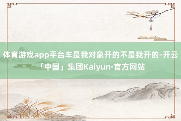 体育游戏app平台车是我对象开的不是我开的-开云「中国」集团Kaiyun·官方网站