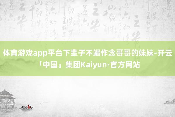 体育游戏app平台下辈子不竭作念哥哥的妹妹-开云「中国」集团Kaiyun·官方网站
