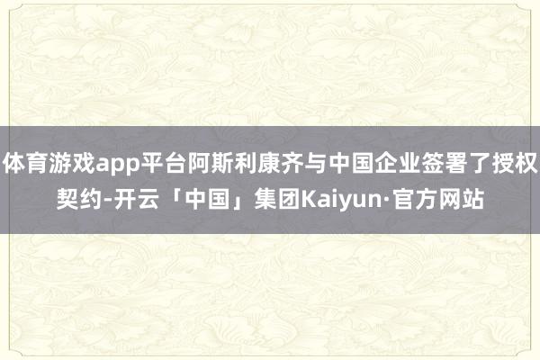 体育游戏app平台阿斯利康齐与中国企业签署了授权契约-开云「中国」集团Kaiyun·官方网站