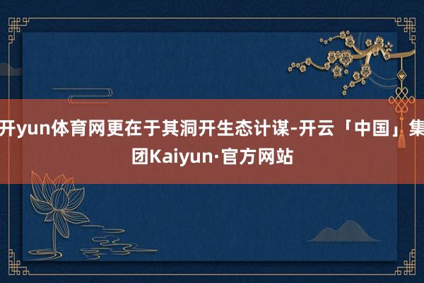 开yun体育网更在于其洞开生态计谋-开云「中国」集团Kaiyun·官方网站