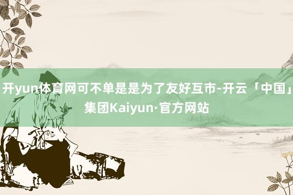 开yun体育网可不单是是为了友好互市-开云「中国」集团Kaiyun·官方网站