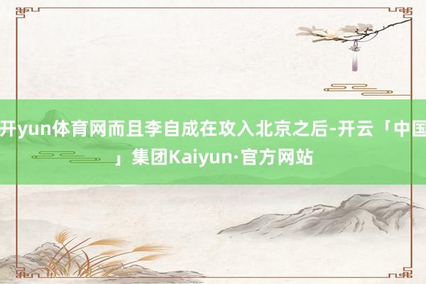 开yun体育网而且李自成在攻入北京之后-开云「中国」集团Kaiyun·官方网站