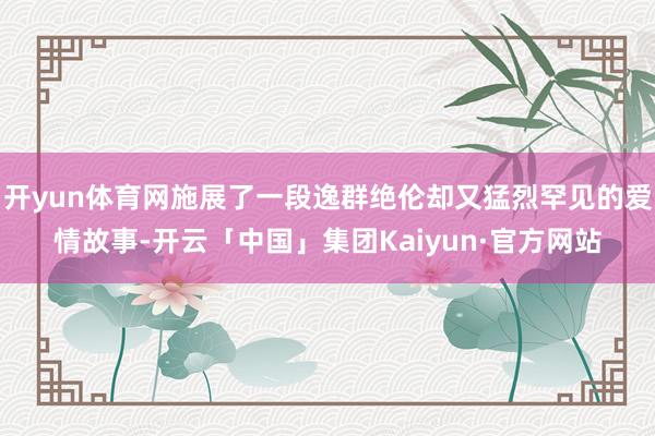 开yun体育网施展了一段逸群绝伦却又猛烈罕见的爱情故事-开云「中国」集团Kaiyun·官方网站