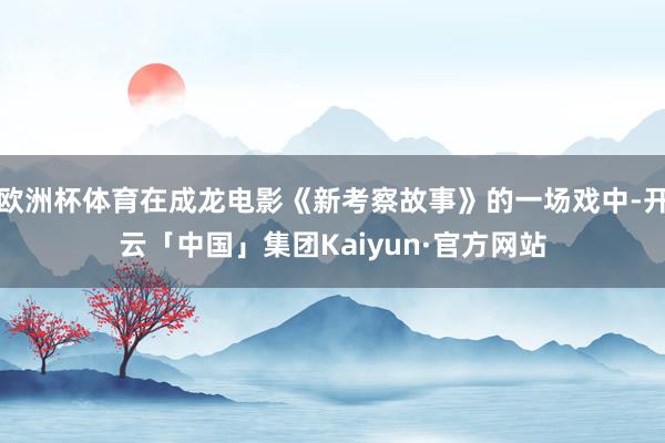 欧洲杯体育在成龙电影《新考察故事》的一场戏中-开云「中国」集团Kaiyun·官方网站