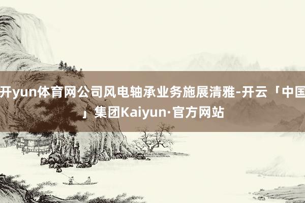 开yun体育网公司风电轴承业务施展清雅-开云「中国」集团Kaiyun·官方网站