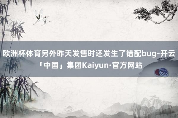 欧洲杯体育另外昨天发售时还发生了错配bug-开云「中国」集团Kaiyun·官方网站